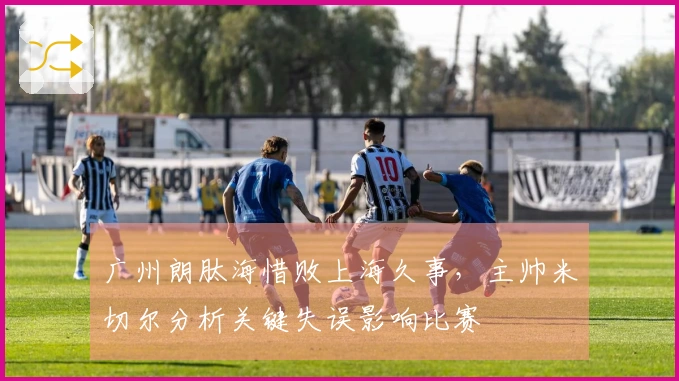 广州朗肽海惜败上海久事，主帅米切尔分析关键失误影响比赛