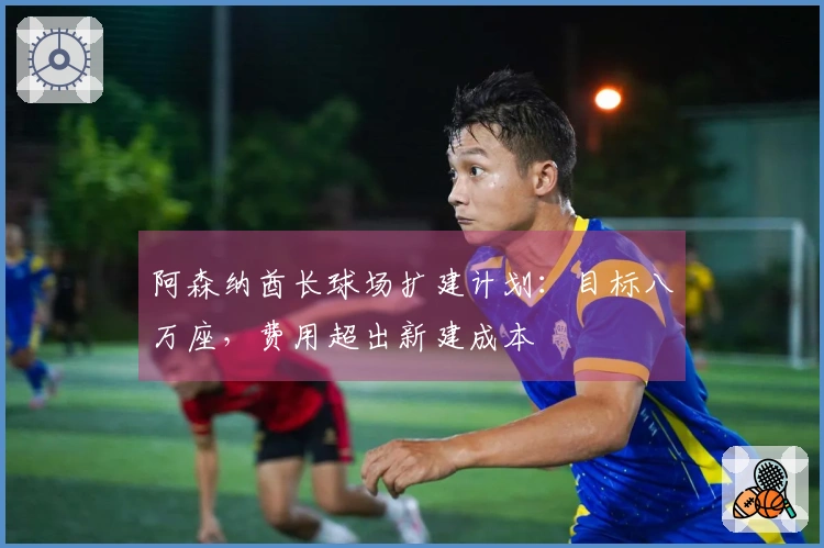 阿森纳酋长球场扩建计划：目标八万座，费用超出新建成本