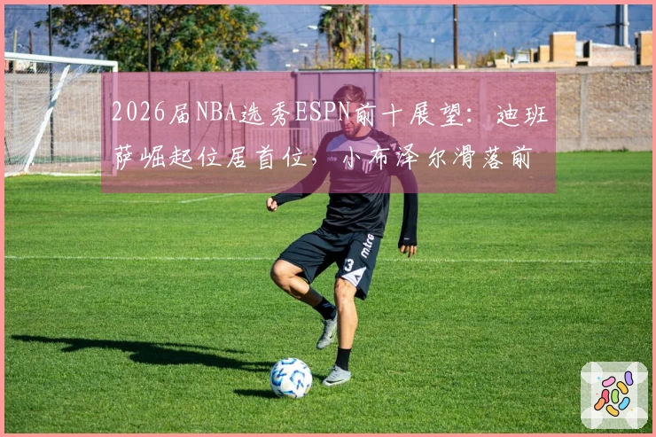 2026届NBA选秀ESPN前十展望：迪班萨崛起位居首位，小布泽尔滑落前两名之外