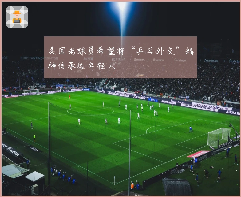 美国老球员希望将“乒乓外交”精神传承给年轻人