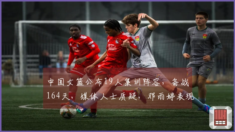 中国女篮公布19人集训阵容，备战164天，媒体人士质疑，邓雨婷表现引关注