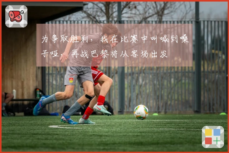 为争取胜利，我在比赛中叫喊到嗓子哑，再战巴黎将从客场出发