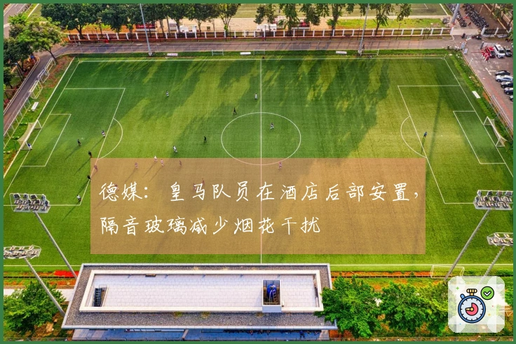 德媒：皇马队员在酒店后部安置，隔音玻璃减少烟花干扰