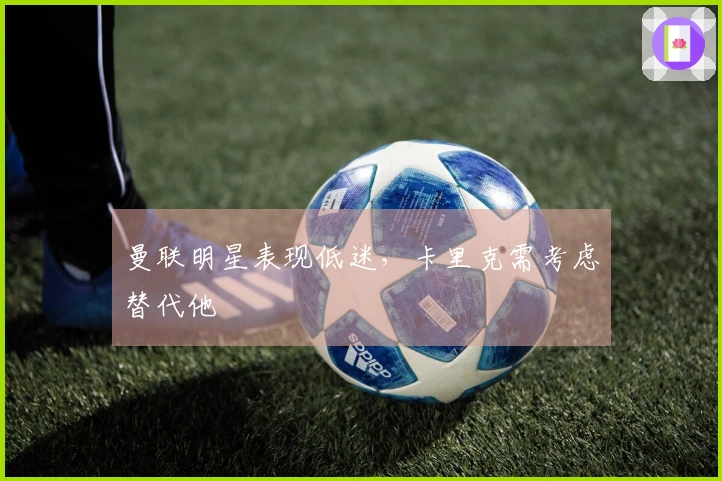 曼联明星表现低迷，卡里克需考虑替代他