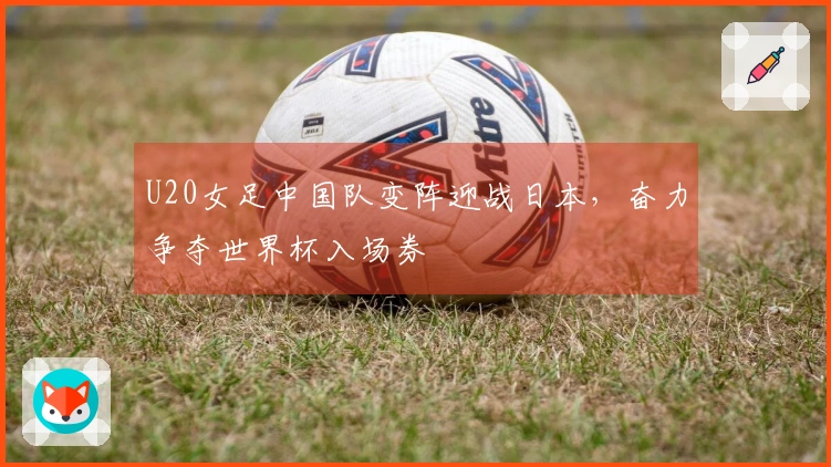 U20女足中国队变阵迎战日本，奋力争夺世界杯入场券