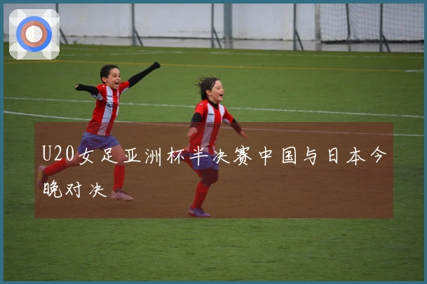 U20女足亚洲杯半决赛中国与日本今晚对决