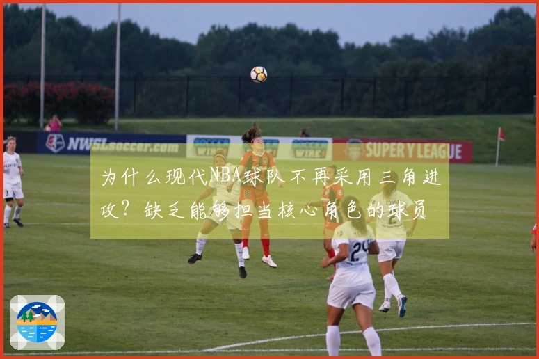 为什么现代NBA球队不再采用三角进攻？缺乏能够担当核心角色的球员