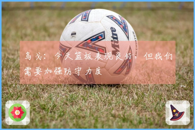 乌戈：今天篮板表现良好，但我们需要加强防守力度
