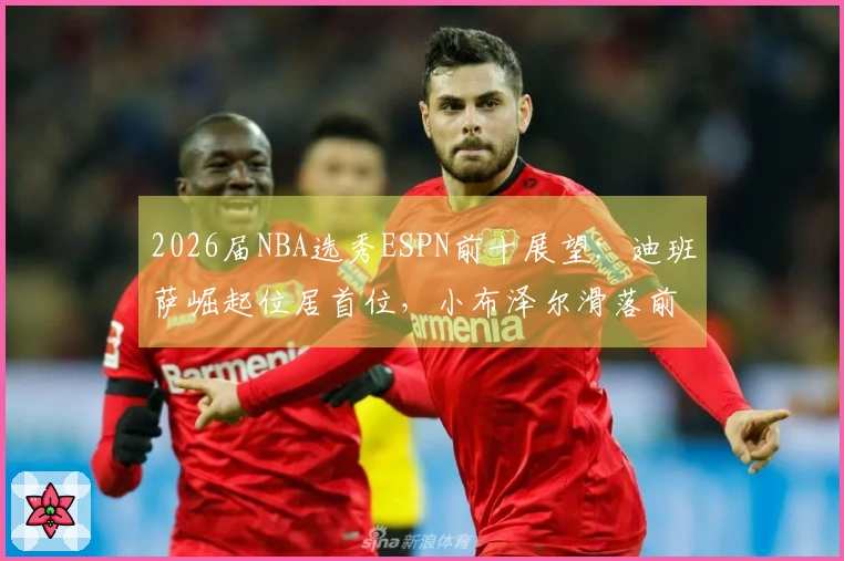 2026届NBA选秀ESPN前十展望：迪班萨崛起位居首位，小布泽尔滑落前两名之外