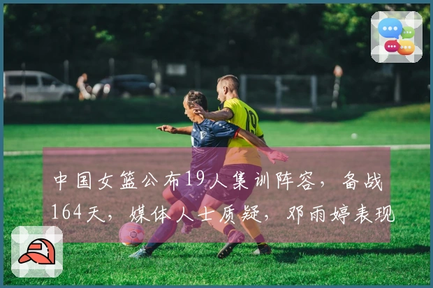 中国女篮公布19人集训阵容，备战164天，媒体人士质疑，邓雨婷表现引关注