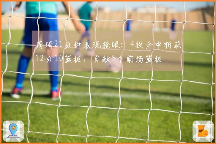 周琦21分钟表现抢眼：4投全中斩获12分10篮板，贡献5个前场篮板