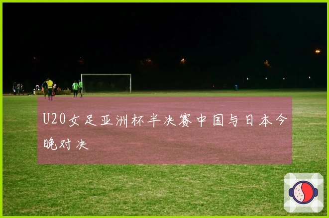 U20女足亚洲杯半决赛中国与日本今晚对决